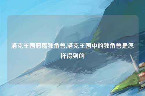 洛克王国恶魔独角兽,洛克王国中的独角兽是怎样得到的
