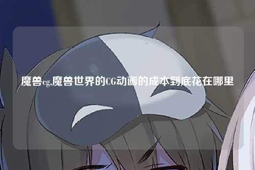 魔兽cg,魔兽世界的CG动画的成本到底花在哪里