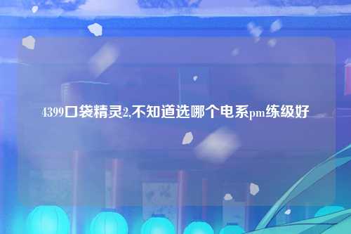 4399口袋精灵2,不知道选哪个电系pm练级好