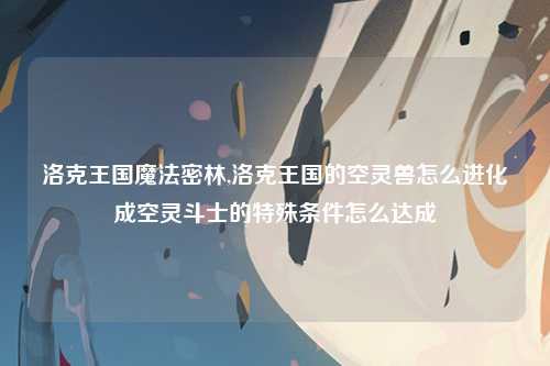 洛克王国魔法密林,洛克王国的空灵兽怎么进化成空灵斗士的特殊条件怎么达成