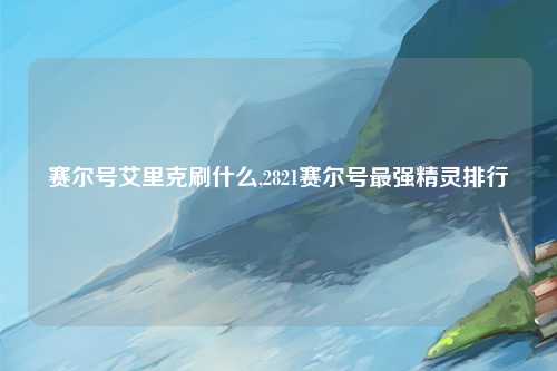 赛尔号艾里克刷什么,2821赛尔号最强精灵排行