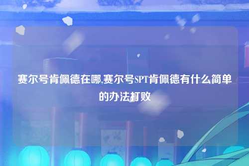 赛尔号肯佩德在哪,赛尔号SPT肯佩德有什么简单的办法打败