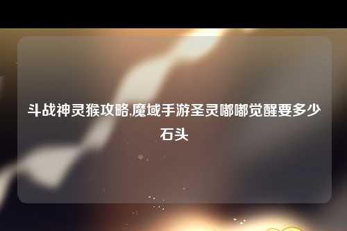 斗战神灵猴攻略,魔域手游圣灵嘟嘟觉醒要多少石头