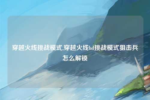 穿越火线挑战模式,穿越火线hd挑战模式狙击兵怎么解锁