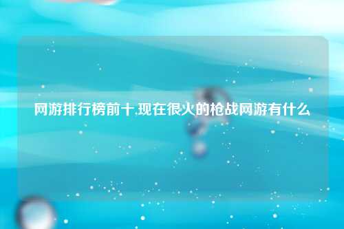 网游排行榜前十,现在很火的枪战网游有什么