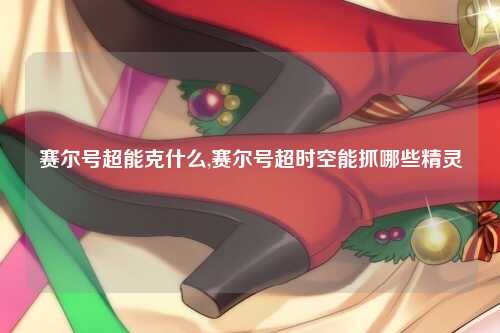 赛尔号超能克什么,赛尔号超时空能抓哪些精灵