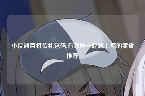 小浣熊百将传礼包码,有哪些一吃就上瘾的零食推荐