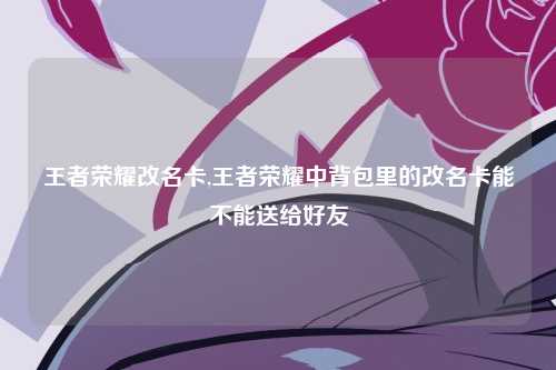 王者荣耀改名卡,王者荣耀中背包里的改名卡能不能送给好友