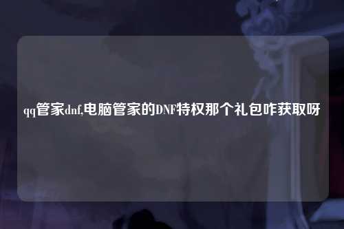 qq管家dnf,电脑管家的DNF特权那个礼包咋获取呀