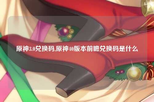 原神3.0兑换码,原神40版本前瞻兑换码是什么