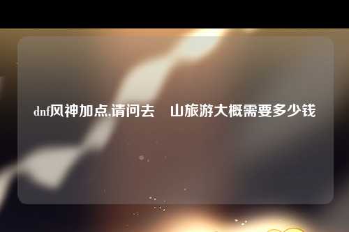 dnf风神加点,请问去崀山旅游大概需要多少钱