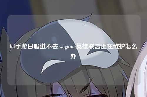 lol手游日服进不去,wegame英雄联盟正在维护怎么办
