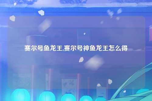赛尔号鱼龙王,赛尔号神鱼龙王怎么得