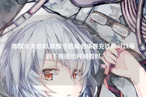 陈情令大结局,陈情令结局必须要充钱吗可以等到下周播出时间看吗