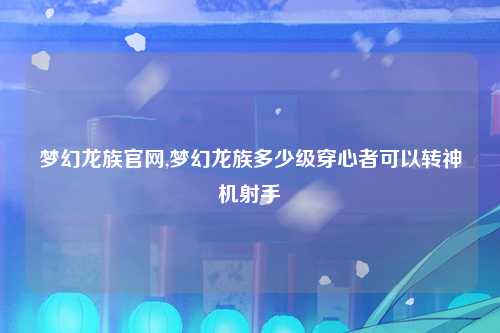 梦幻龙族官网,梦幻龙族多少级穿心者可以转神机射手
