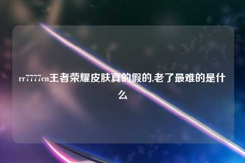 rr7777cn王者荣耀皮肤真的假的,老了最难的是什么