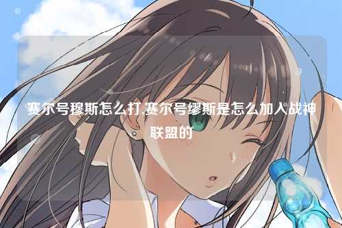 赛尔号穆斯怎么打,赛尔号缪斯是怎么加入战神联盟的