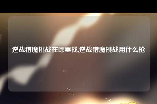 逆战猎魔挑战在哪里找,逆战猎魔挑战用什么枪