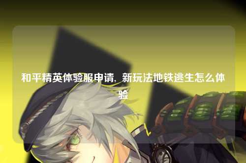 和平精英体验服申请,  新玩法地铁逃生怎么体验