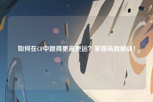 如何在CF中跳得更高更远？掌握高跳秘诀！