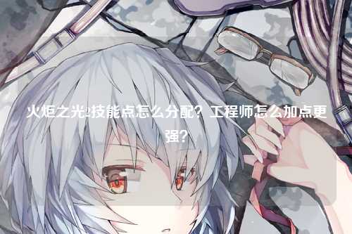 火炬之光2技能点怎么分配？工程师怎么加点更强？