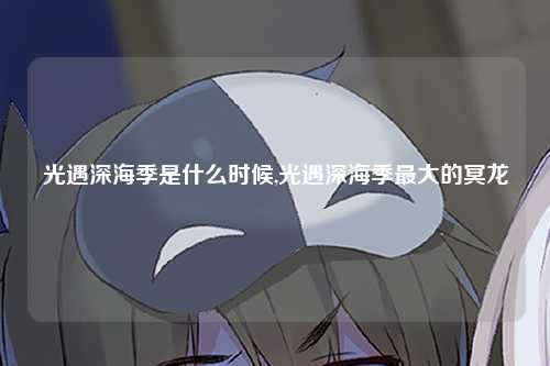 光遇深海季是什么时候,光遇深海季最大的冥龙