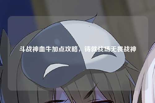 斗战神血牛加点攻略，铸就战场无畏战神