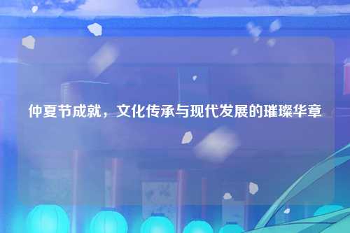 仲夏节成就,文化传承与现代发展的璀璨华章
