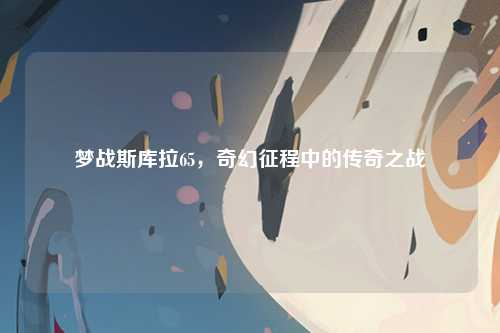 梦战斯库拉65，奇幻征程中的传奇之战