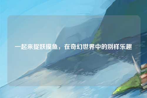 一起来捉妖摸鱼，在奇幻世界中的别样乐趣