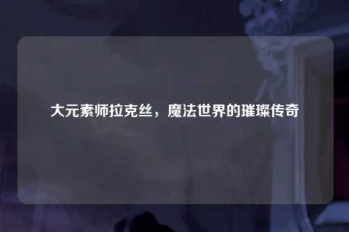 大元素师拉克丝，魔法世界的璀璨传奇