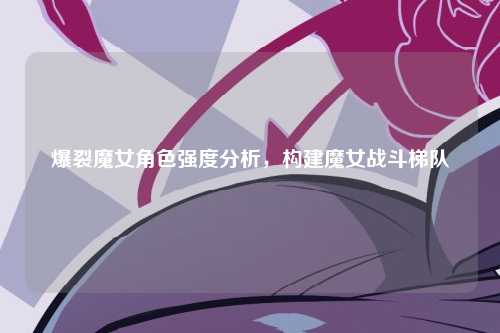 爆裂魔女角色强度分析，构建魔女战斗梯队