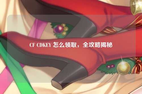 CF CDKEY 怎么领取，全攻略揭秘
