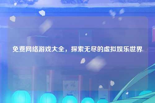 免费网络游戏大全，探索无尽的虚拟娱乐世界