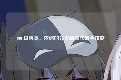 100 级版本，浓缩的异界精髓获取全攻略
